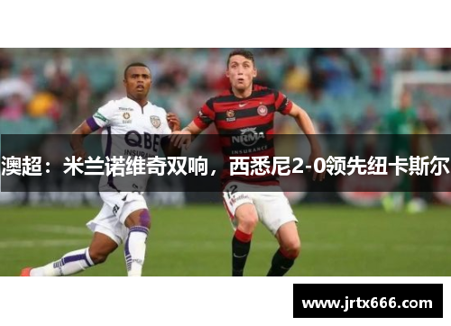 澳超：米兰诺维奇双响，西悉尼2-0领先纽卡斯尔