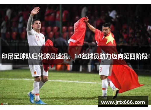 印尼足球队归化球员盛况，14名球员助力迈向第四阶段！