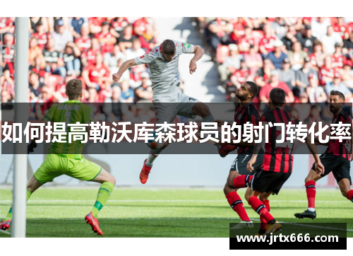 如何提高勒沃库森球员的射门转化率 如何提高勒沃库森球员的射门转化率