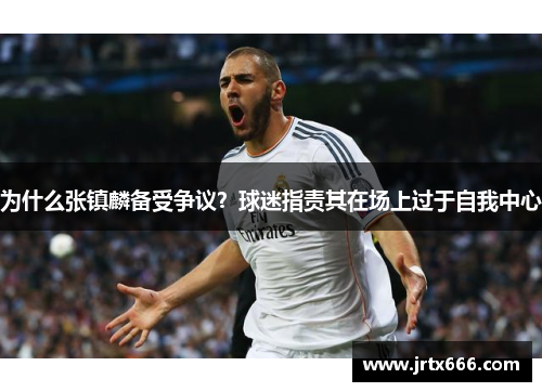 为什么张镇麟备受争议?球迷指责其在场上过于自我中心 为什么张镇麟备受争议?球迷指责其在场上过于自我中心