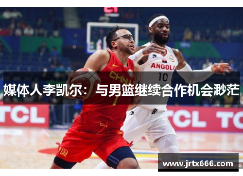 媒体人李凯尔：与男篮继续合作机会渺茫